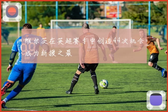维尔茨在英超赛季中创造44次机会成为新援之最