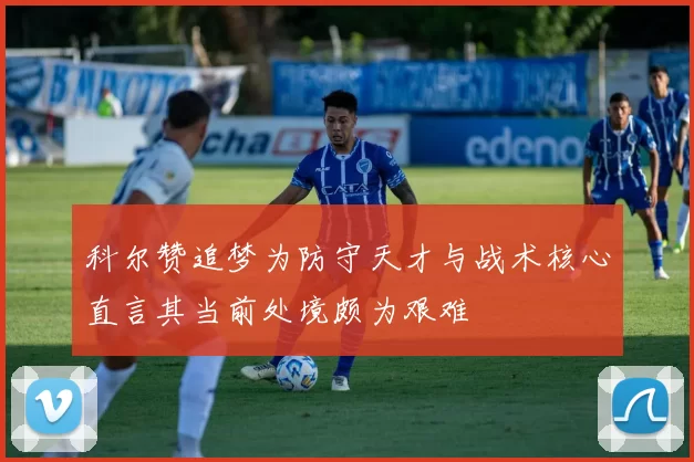 科尔赞追梦为防守天才与战术核心直言其当前处境颇为艰难