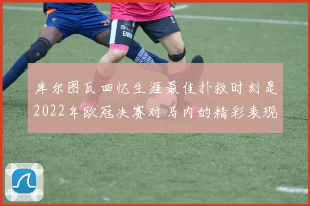 库尔图瓦回忆生涯最佳扑救时刻是2022年欧冠决赛对马内的精彩表现