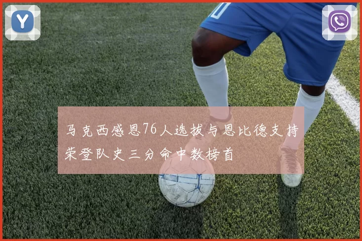 马克西感恩76人选拔与恩比德支持荣登队史三分命中数榜首