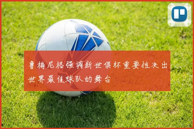 鲁梅尼格强调新世俱杯重要性决出世界最佳球队的舞台
