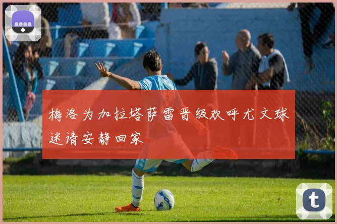 梅洛为加拉塔萨雷晋级欢呼尤文球迷请安静回家