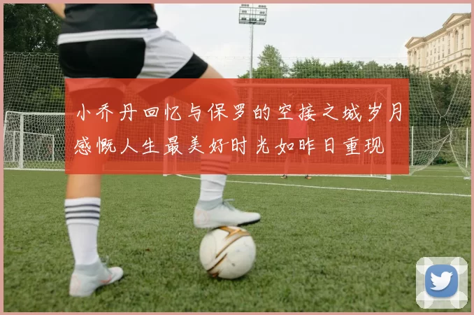 小乔丹回忆与保罗的空接之城岁月感慨人生最美好时光如昨日重现