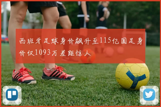 西班牙足球身价飙升至115亿国足身价仅1093万差距惊人