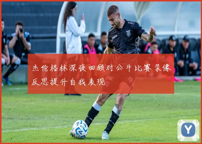 杰伦格林深夜回顾对公牛比赛录像反思提升自我表现