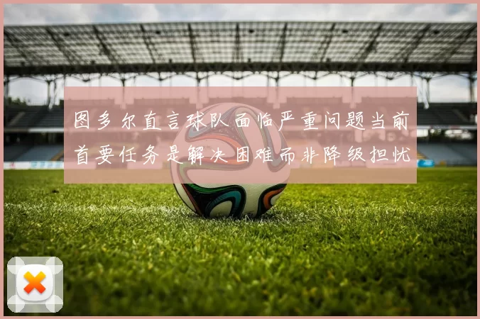 图多尔直言球队面临严重问题当前首要任务是解决困难而非降级担忧