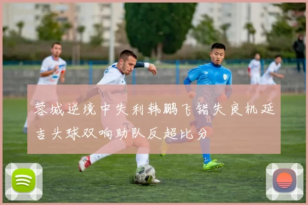 蓉城逆境中失利韩鹏飞错失良机延吉头球双响助队反超比分
