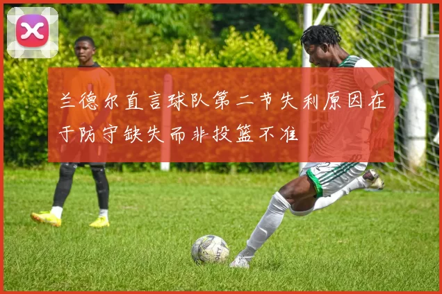 兰德尔直言球队第二节失利原因在于防守缺失而非投篮不准